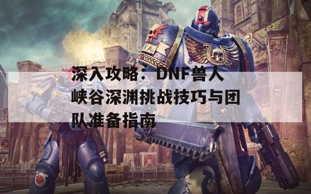 深入攻略：DNF兽人峡谷深渊挑战技巧与团队准备指南