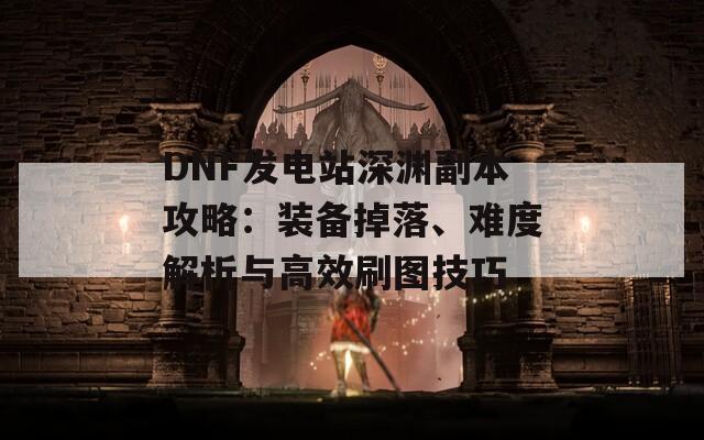 DNF发电站深渊副本攻略：装备掉落、难度解析与高效刷图技巧