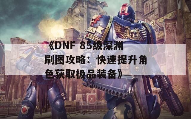 《DNF 85级深渊刷图攻略：快速提升角色获取极品装备》