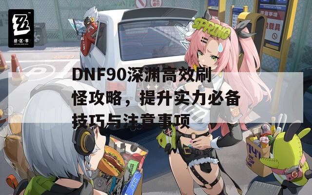 DNF90深渊高效刷怪攻略，提升实力必备技巧与注意事项