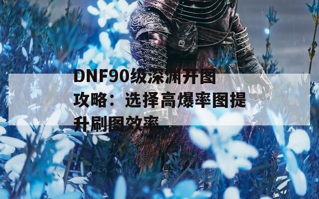 DNF90级深渊开图攻略：选择高爆率图提升刷图效率