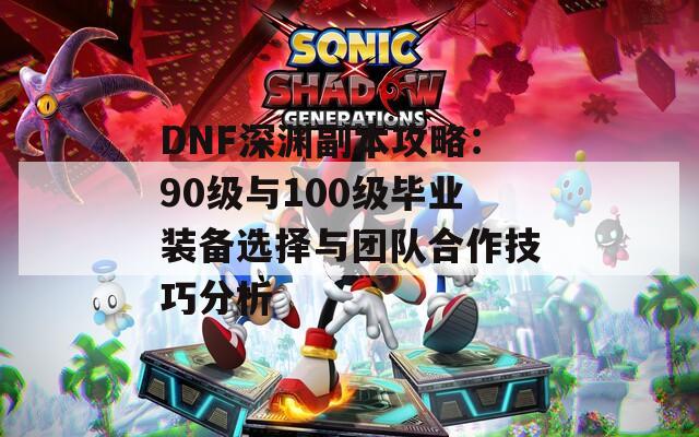 DNF深渊副本攻略：90级与100级毕业装备选择与团队合作技巧分析