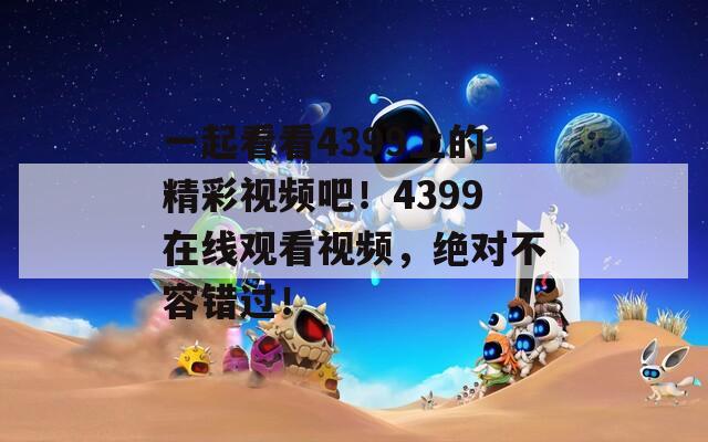 一起看看4399上的精彩视频吧！4399在线观看视频，绝对不容错过！