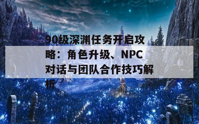 90级深渊任务开启攻略：角色升级、NPC对话与团队合作技巧解析