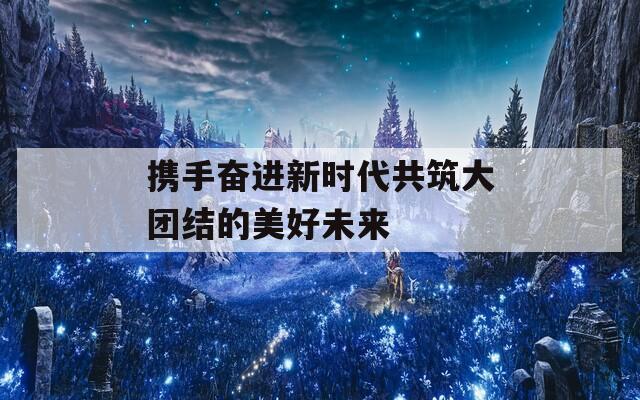 携手奋进新时代共筑大团结的美好未来