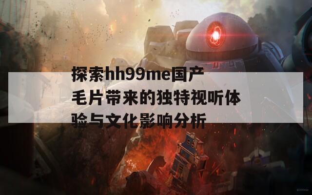 探索hh99me国产毛片带来的独特视听体验与文化影响分析