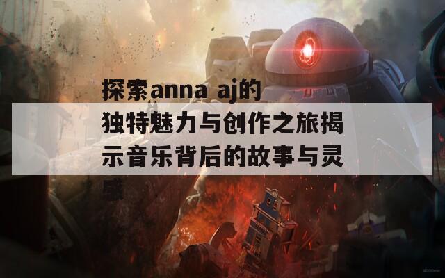 探索anna aj的独特魅力与创作之旅揭示音乐背后的故事与灵感