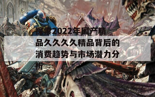 探索2022年国产精品久久久久精品背后的消费趋势与市场潜力分析