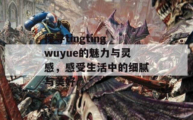 探寻tingtingwuyue的魅力与灵感，感受生活中的细腻与美好