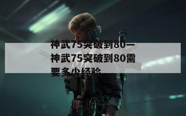 神武75突破到80—神武75突破到80需要多少经验