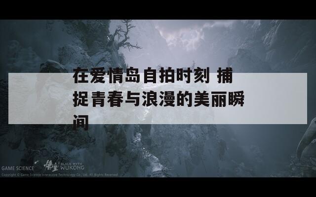 在爱情岛自拍时刻 捕捉青春与浪漫的美丽瞬间