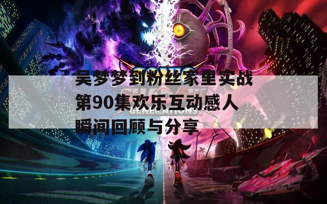 吴梦梦到粉丝家里实战第90集欢乐互动感人瞬间回顾与分享