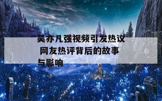 吴亦凡强视频引发热议 网友热评背后的故事与影响