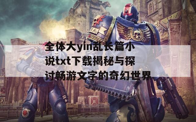 全体大yin乱长篇小说txt下载揭秘与探讨畅游文字的奇幻世界