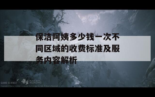 保洁阿姨多少钱一次不同区域的收费标准及服务内容解析