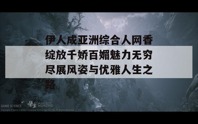 伊人成亚洲综合人网香绽放千娇百媚魅力无穷尽展风姿与优雅人生之路