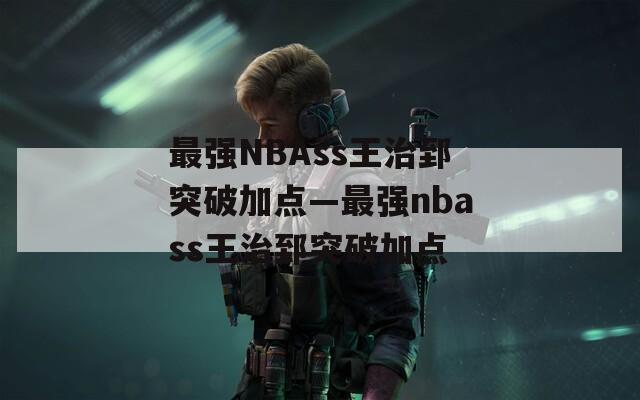 最强NBAss王治郅突破加点—最强nbass王治郅突破加点