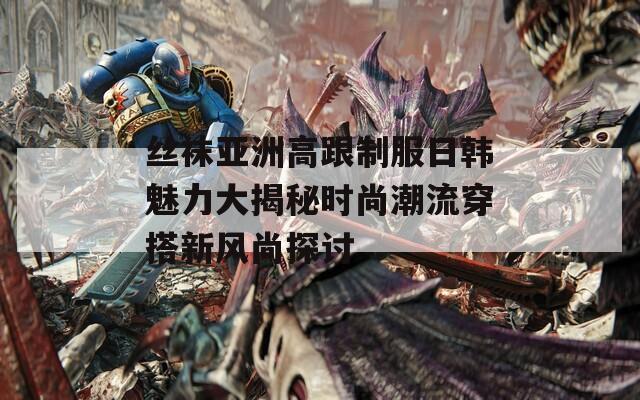 丝袜亚洲高跟制服日韩魅力大揭秘时尚潮流穿搭新风尚探讨