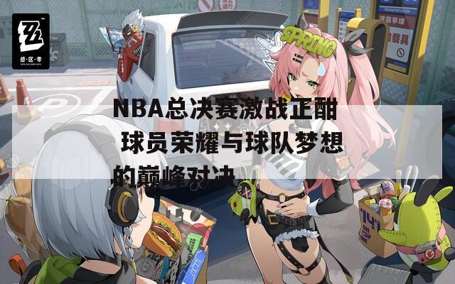 NBA总决赛激战正酣 球员荣耀与球队梦想的巅峰对决