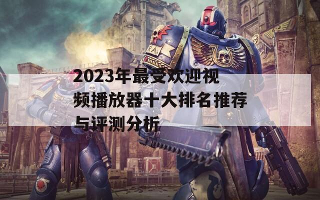 2023年最受欢迎视频播放器十大排名推荐与评测分析