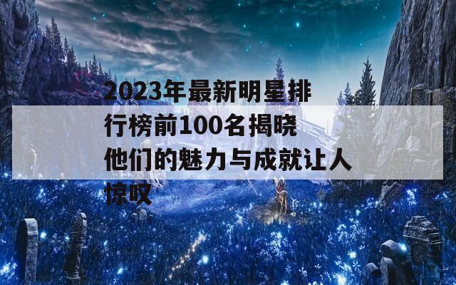 2023年最新明星排行榜前100名揭晓 他们的魅力与成就让人惊叹