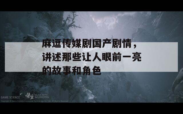 麻逗传媒剧国产剧情，讲述那些让人眼前一亮的故事和角色