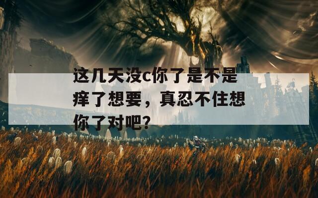 这几天没c你了是不是痒了想要，真忍不住想你了对吧？