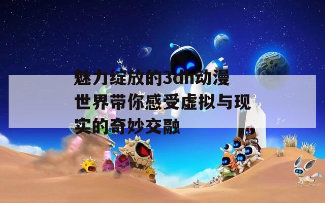 魅力绽放的3dh动漫世界带你感受虚拟与现实的奇妙交融