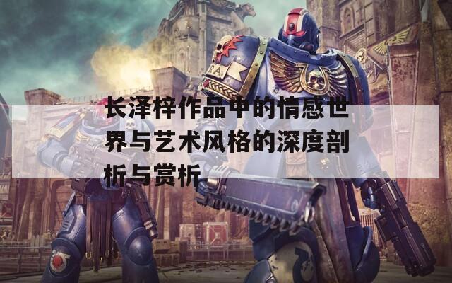 长泽梓作品中的情感世界与艺术风格的深度剖析与赏析