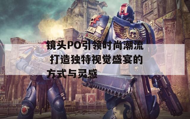 镜头PO引领时尚潮流 打造独特视觉盛宴的方式与灵感