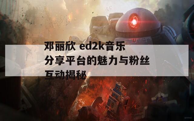 邓丽欣 ed2k音乐分享平台的魅力与粉丝互动揭秘