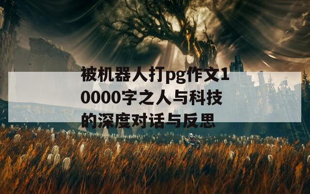 被机器人打pg作文10000字之人与科技的深度对话与反思