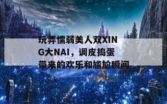 玩弄懦弱美人双XING大NAI，调皮捣蛋带来的欢乐和尴尬瞬间