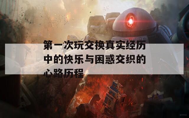 第一次玩交换真实经历中的快乐与困惑交织的心路历程