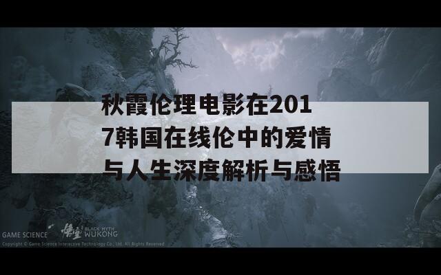 秋霞伦理电影在2017韩国在线伦中的爱情与人生深度解析与感悟