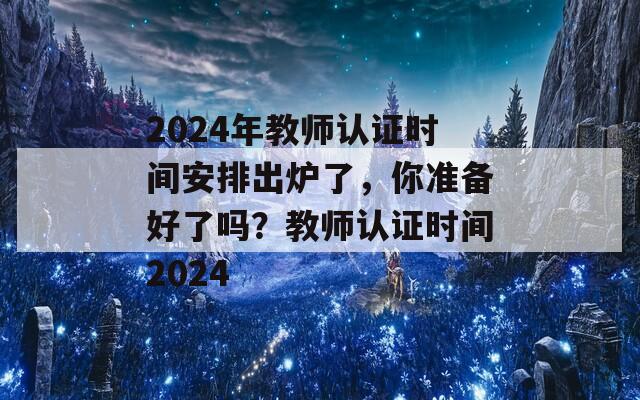 2024年教师认证时间安排出炉了，你准备好了吗？教师认证时间2024