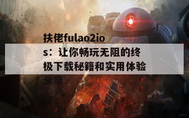 扶佬fulao2ios：让你畅玩无阻的终极下载秘籍和实用体验分享