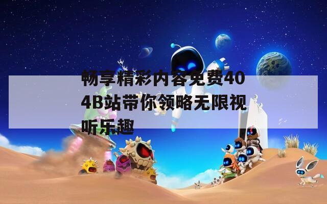 畅享精彩内容免费404B站带你领略无限视听乐趣