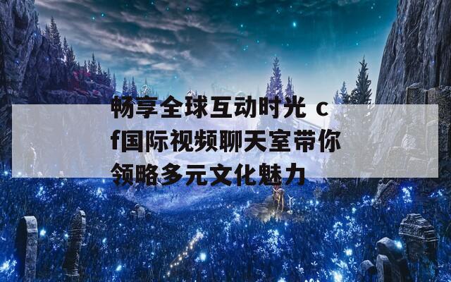 畅享全球互动时光 cf国际视频聊天室带你领略多元文化魅力