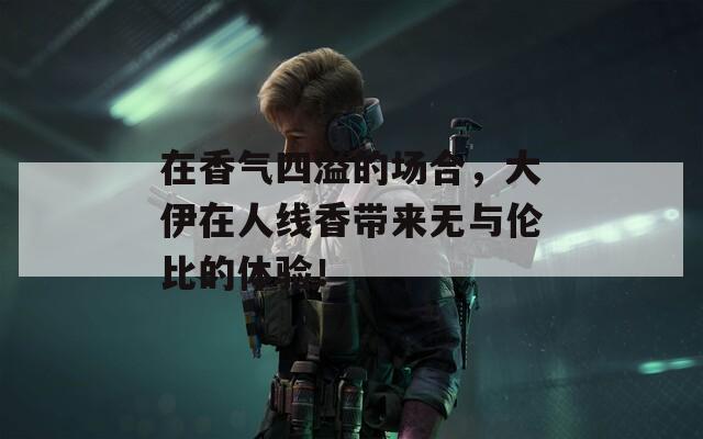 在香气四溢的场合，大伊在人线香带来无与伦比的体验！