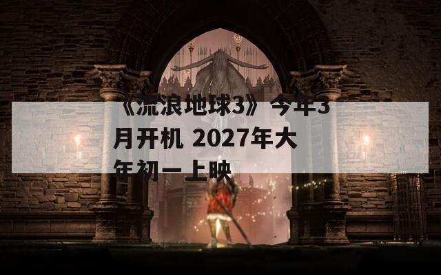 《流浪地球3》今年3月开机 2027年大年初一上映