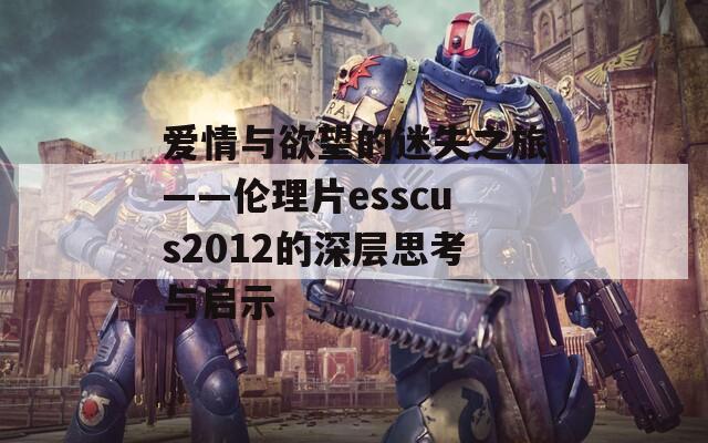 爱情与欲望的迷失之旅——伦理片esscus2012的深层思考与启示