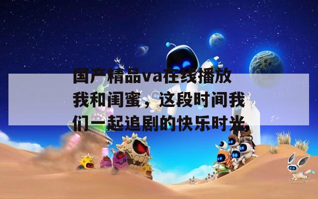 国产精品va在线播放我和闺蜜，这段时间我们一起追剧的快乐时光