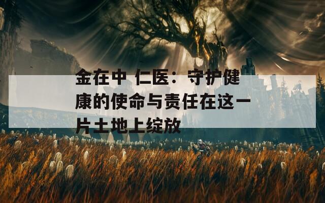 金在中 仁医：守护健康的使命与责任在这一片土地上绽放