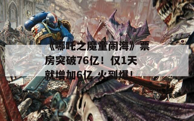 《哪吒之魔童闹海》票房突破76亿！仅1天就增加6亿 火到爆！