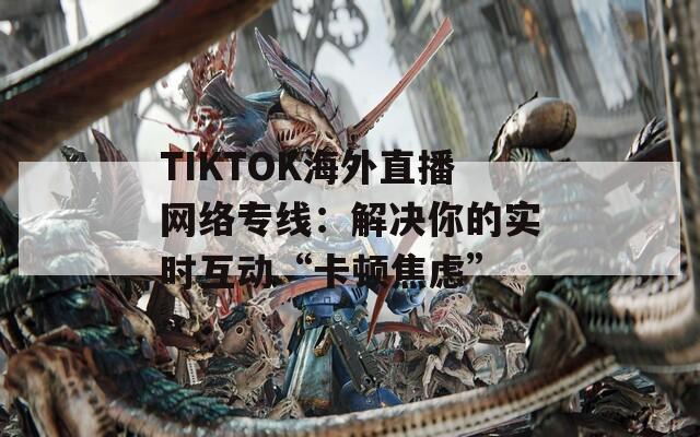 TIKTOK海外直播网络专线：解决你的实时互动“卡顿焦虑”