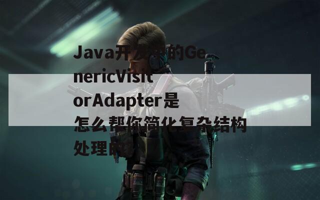 Java开发中的GenericVisitorAdapter是怎么帮你简化复杂结构处理的？