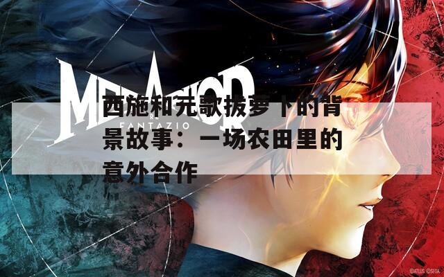 西施和元歌拔萝卜的背景故事：一场农田里的意外合作