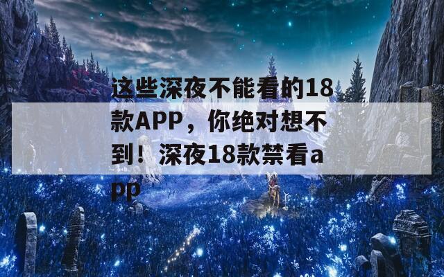 这些深夜不能看的18款APP，你绝对想不到！深夜18款禁看app