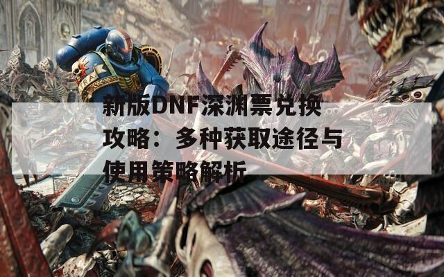 新版DNF深渊票兑换攻略：多种获取途径与使用策略解析